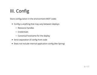 III. Conﬁg
Store conﬁguration in the environment (NOT code)
Conﬁg is anything that may vary between deploys:
Resource handles
Credentials
Canonical hostname for the deploy
Strict separation of conﬁg from code
Does not include internal application conﬁg (like Spring)
6 / 17
 