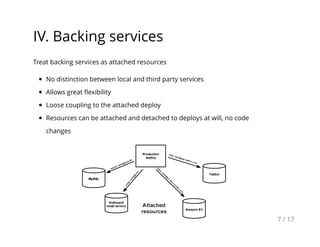 IV. Backing services
Treat backing services as attached resources
No distinction between local and third party services
Allows great ﬂexibility
Loose coupling to the attached deploy
Resources can be attached and detached to deploys at will, no code
changes
7 / 17
 