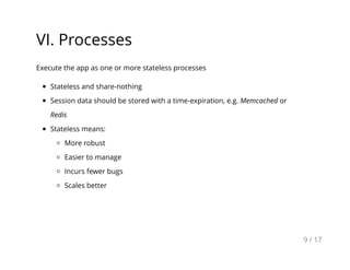 VI. Processes
Execute the app as one or more stateless processes
Stateless and share-nothing
Session data should be stored with a time-expiration, e.g. Memcached or
Redis
Stateless means:
More robust
Easier to manage
Incurs fewer bugs
Scales better
9 / 17
 