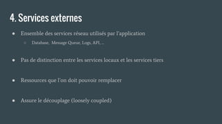 4. Services externes
● Ensemble des services réseau utilisés par l’application
○ Database, Message Queue, Logs, API, …
● Pas de distinction entre les services locaux et les services tiers
● Ressources que l’on doit pouvoir remplacer
● Assure le découplage (loosely coupled)
 