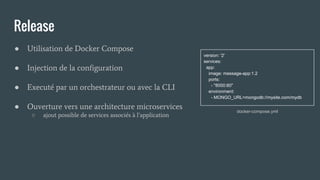 Release
● Utilisation de Docker Compose
● Injection de la configuration
● Executé par un orchestrateur ou avec la CLI
● Ouverture vers une architecture microservices
○ ajout possible de services associés à l’application
docker-compose.yml
version: '2'
services:
app:
image: message-app:1.2
ports:
- "8000:80"
environment:
- MONGO_URL=mongodb://mysite.com/mydb
 