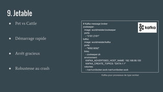# Kafka message broker
zookeeper:
image: wurstmeister/zookeeper
ports:
- "2181:2181"
kafka:
image: wurstmeister/kafka
ports:
- "9092:9092"
links:
- zookeeper:zk
environment:
KAFKA_ADVERTISED_HOST_NAME: 192.168.99.100
KAFKA_CREATE_TOPICS: "DATA:1:1"
volumes:
- /var/run/docker.sock:/var/run/docker.sock
9. Jetable
● Pet vs Cattle
● Démarrage rapide
● Arrêt gracieux
● Robustesse au crash
Kafka pour processus de type worker
 