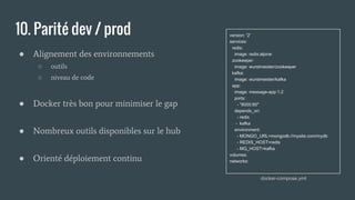 10. Parité dev / prod
● Alignement des environnements
○ outils
○ niveau de code
● Docker très bon pour minimiser le gap
● Nombreux outils disponibles sur le hub
● Orienté déploiement continu
version: '2'
services:
redis:
image: redis:alpine
zookeeper:
image: wurstmeister/zookeeper
kafka:
image: wurstmeister/kafka
app:
image: message-app:1.2
ports:
- "8000:80"
depends_on:
- redis
- kafka
environment:
- MONGO_URL=mongodb://mysite.com/mydb
- REDIS_HOST=redis
- MQ_HOST=kafka
volumes:
networks:
docker-compose.yml
 