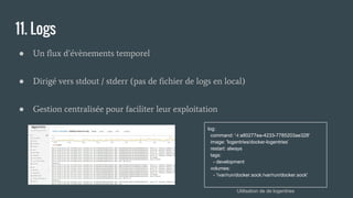 11. Logs
● Un flux d’évènements temporel
● Dirigé vers stdout / stderr (pas de fichier de logs en local)
● Gestion centralisée pour faciliter leur exploitation
log:
command: '-t a80277ea-4233-7785203ae328'
image: 'logentries/docker-logentries’
restart: always
tags:
- development
volumes:
- '/var/run/docker.sock:/var/run/docker.sock'
Utilisation de de logentries
 