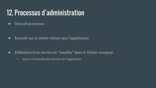 12. Processus d’administration
● One-off processus
● Executé sur la même release que l’application
● Définition d’un service en “standby” dans le fichier compose
○ accès à l’ensemble des services de l’application
 