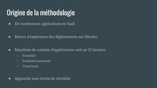Origine de la méthodologie
● De nombreuses applications en SaaS
● Retour d’expérience des déploiements sur Heroku
● Manifeste de création d’applications web en 12 facteurs
○ Portabilité
○ Scalabilité horizontale
○ Cloud-ready
● Approche sous forme de checklist
 