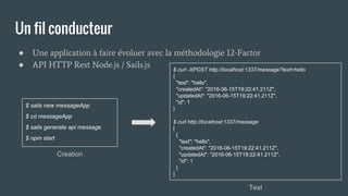 Un fil conducteur
● Une application à faire évoluer avec la méthodologie 12-Factor
● API HTTP Rest Node.js / Sails.js
$ sails new messageApp
$ cd messageApp
$ sails generate api message
$ npm start
$ curl -XPOST http://localhost:1337/message?text=hello
{
"text": "hello",
"createdAt": "2016-06-15T19:22:41.211Z",
"updatedAt": "2016-06-15T19:22:41.211Z",
"id": 1
}
$ curl http://localhost:1337/message
[
{
"text": "hello",
"createdAt": "2016-06-15T19:22:41.211Z",
"updatedAt": "2016-06-15T19:22:41.211Z",
"id": 1
}
]
Creation
Test
 