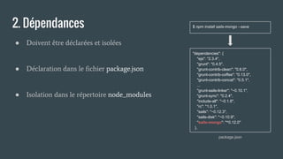 2. Dépendances
● Doivent être déclarées et isolées
● Déclaration dans le fichier package.json
● Isolation dans le répertoire node_modules
"dependencies": {
"ejs": "2.3.4",
"grunt": "0.4.5",
"grunt-contrib-clean": "0.6.0",
"grunt-contrib-coffee": "0.13.0",
"grunt-contrib-concat": "0.5.1",
...
"grunt-sails-linker": "~0.10.1",
"grunt-sync": "0.2.4",
"include-all": "~0.1.6",
"rc": "1.0.1",
"sails": "~0.12.3",
"sails-disk": "~0.10.9",
"sails-mongo": "^0.12.0"
},
package.json
$ npm install sails-mongo --save
 
