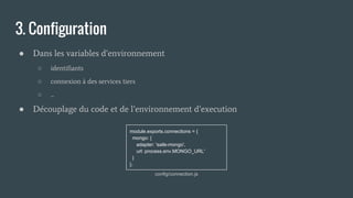 3. Configuration
● Dans les variables d’environnement
○ identifiants
○ connexion à des services tiers
○ ...
● Découplage du code et de l’environnement d’execution
module.exports.connections = {
mongo: {
adapter: 'sails-mongo',
url: process.env.MONGO_URL'
}
};
config/connection.js
 