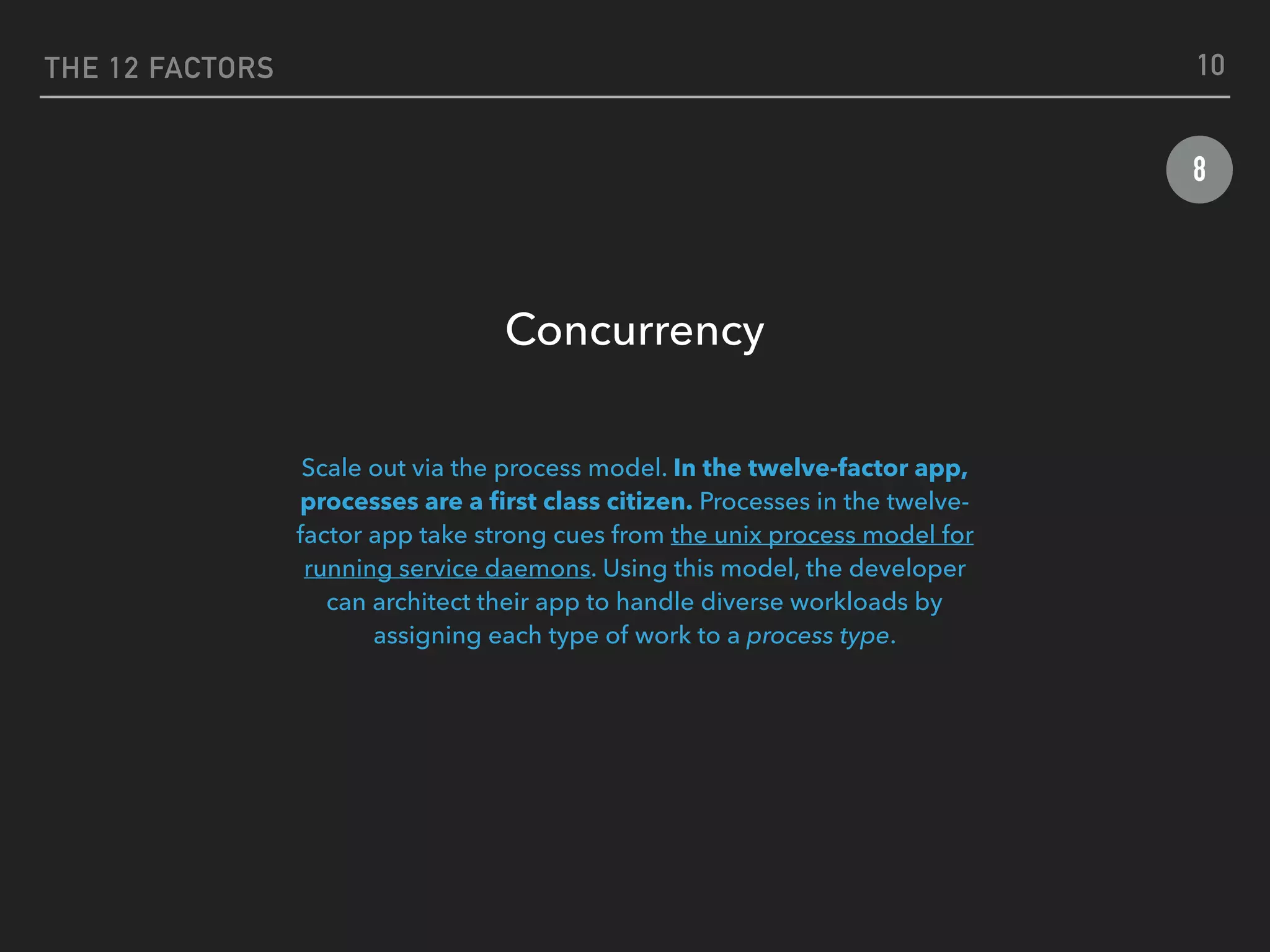 THE 12 FACTORS
8
Concurrency
 
Scale out via the process model. In the twelve-factor app,
processes are a ﬁrst class citizen. Processes in the twelve-
factor app take strong cues from the unix process model for
running service daemons. Using this model, the developer
can architect their app to handle diverse workloads by
assigning each type of work to a process type.
10
 