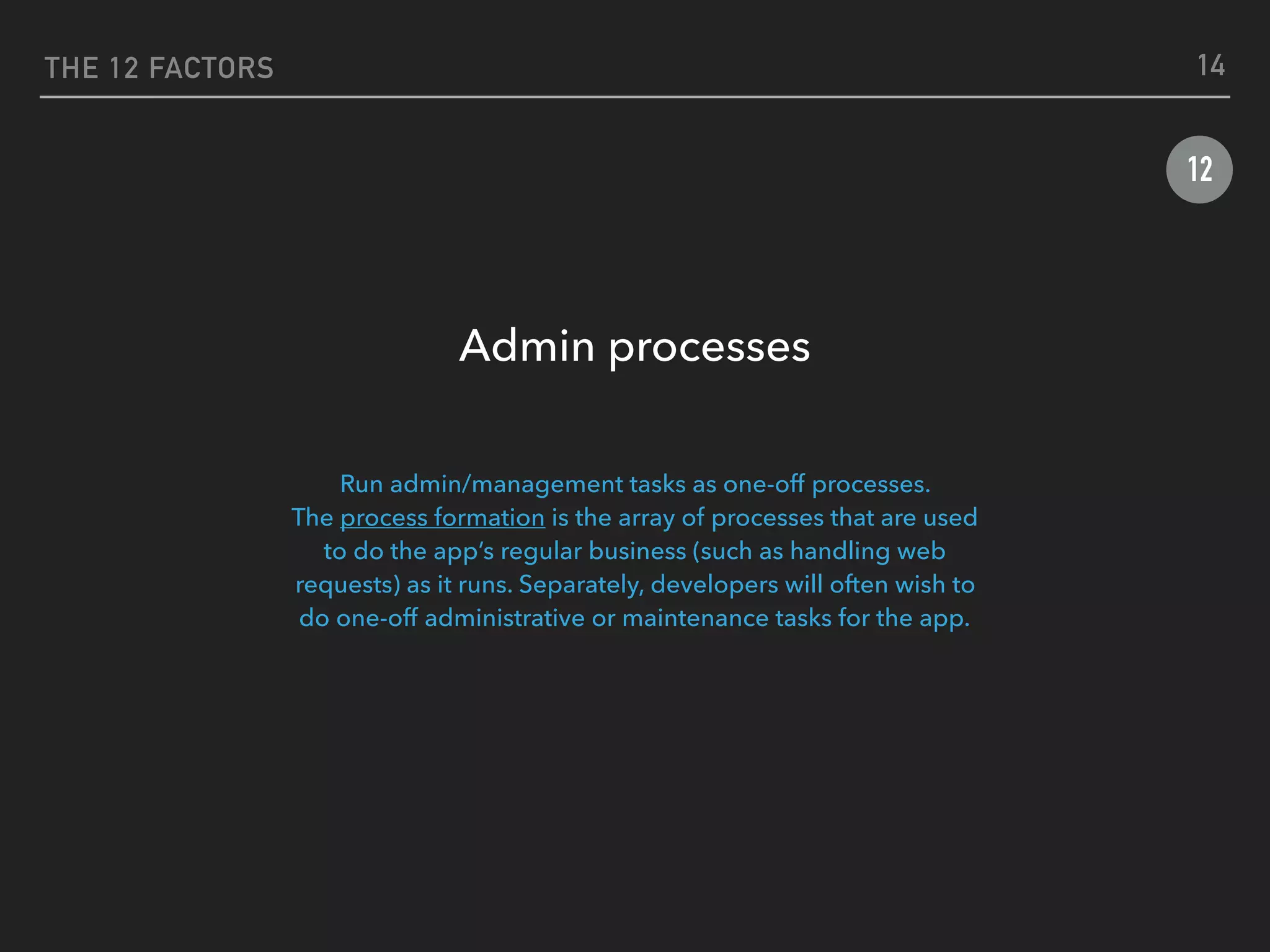 THE 12 FACTORS
12
Admin processes
 
Run admin/management tasks as one-off processes.
The process formation is the array of processes that are used
to do the app’s regular business (such as handling web
requests) as it runs. Separately, developers will often wish to
do one-off administrative or maintenance tasks for the app.
14
 