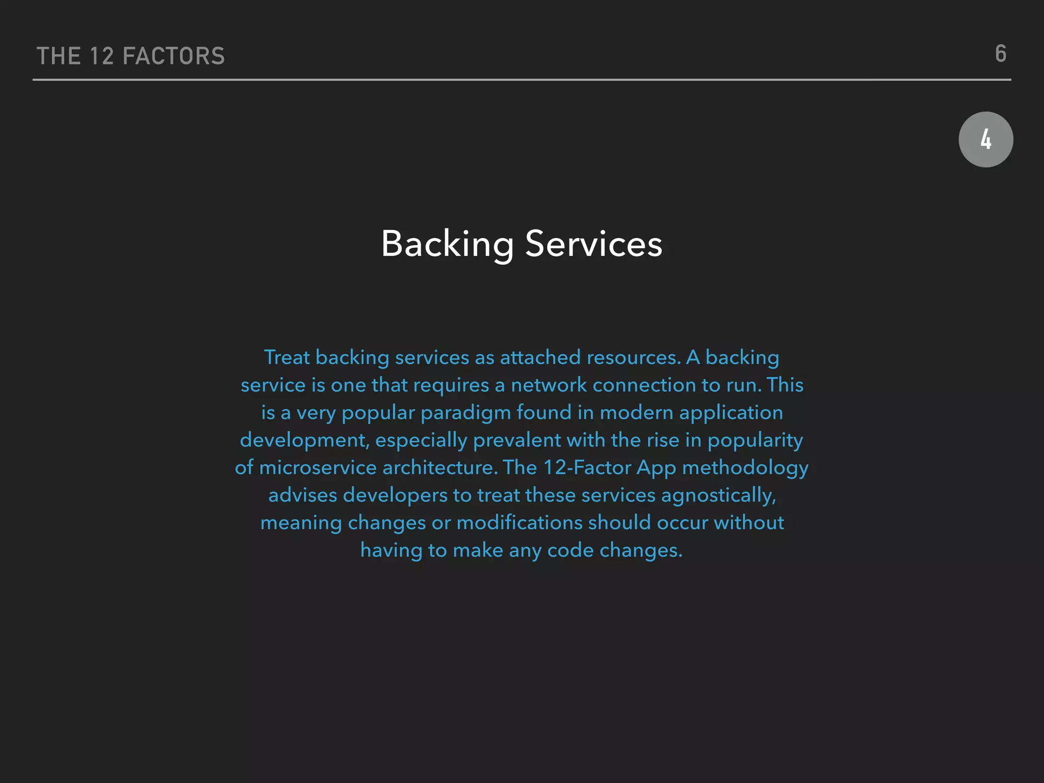 THE 12 FACTORS
4
Backing Services
 
Treat backing services as attached resources. A backing
service is one that requires a network connection to run. This
is a very popular paradigm found in modern application
development, especially prevalent with the rise in popularity
of microservice architecture. The 12-Factor App methodology
advises developers to treat these services agnostically,
meaning changes or modiﬁcations should occur without
having to make any code changes.
6
 