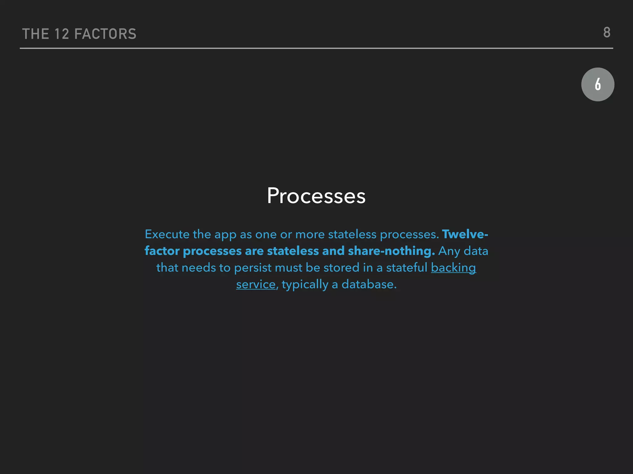 THE 12 FACTORS
6
Processes
Execute the app as one or more stateless processes. Twelve-
factor processes are stateless and share-nothing. Any data
that needs to persist must be stored in a stateful backing
service, typically a database.
8
 
