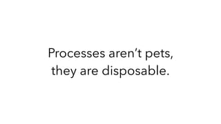 Processes aren’t pets,
they are disposable.
 