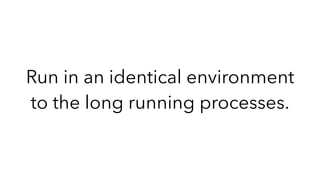 Run in an identical environment
to the long running processes.
 