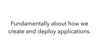 Fundamentally about how we
create and deploy applications.
 