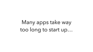 Many apps take way
too long to start up…
 