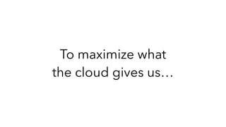 To maximize what
the cloud gives us…
 