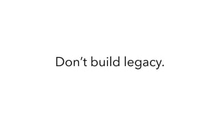 Don’t build legacy.
 