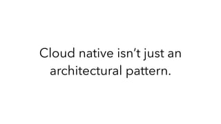 Cloud native isn’t just an
architectural pattern.
 