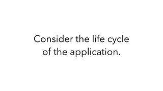 Consider the life cycle
of the application.
 