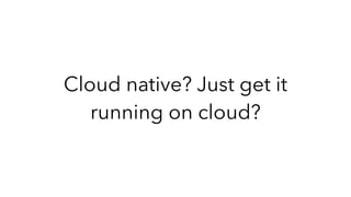 Cloud native? Just get it
running on cloud?
 