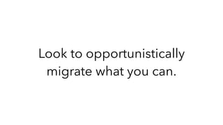 Look to opportunistically
migrate what you can.
 