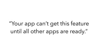 “Your app can’t get this feature
until all other apps are ready.”
 