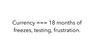 Currency === 18 months of
freezes, testing, frustration.
 