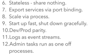 6. Stateless - share nothing.
7. Export services via port binding.
8. Scale via process.
9. Start up fast, shut down gracefully.
10.Dev/Prod parity.
11.Logs as event streams.
12.Admin tasks run as one off
processes.
 