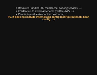 Resource Handles (db, memcache, backing services, ...)
Credentials to external services (twitter, AWS, ...)
Per-deploy values (canonical hostname, ...)
PS: It does not include internal app config (config/routes.rb, bean
config, ...)
 