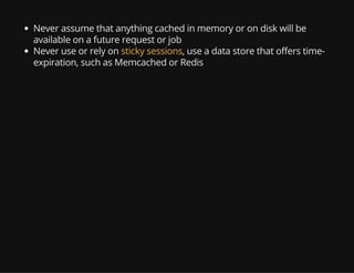 Never assume that anything cached in memory or on disk will be
available on a future request or job
Never use or rely on sticky sessions, use a data store that offers time-
expiration, such as Memcached or Redis
 