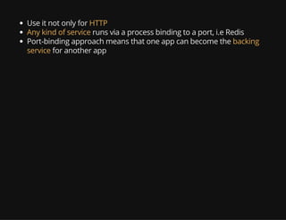 Use it not only for HTTP
Any kind of service runs via a process binding to a port, i.e Redis
Port-binding approach means that one app can become the backing
service for another app
 