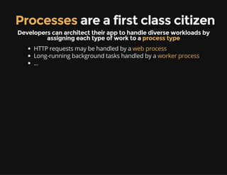 Processes are a first class citizen
Developers can architect their app to handle diverse workloads by
assigning each type of work to a process type
HTTP requests may be handled by a web process
Long-running background tasks handled by a worker process
...
 