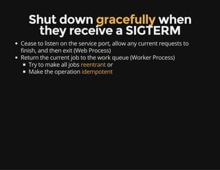 Shut down gracefully when
they receive a SIGTERM
Cease to listen on the service port, allow any current requests to
finish, and then exit (Web Process)
Return the current job to the work queue (Worker Process)
Try to make all jobs reentrant or
Make the operation idempotent
 