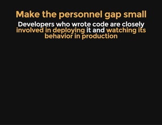 Make the personnel gap small
Developers who wrote code are closely
involved in deploying it and watching its
behavior in production
 