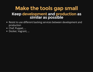 Make the tools gap small
Keep development and production as
similar as possible
Resist to use different backing services between development and
production
Chef, Puppet, ...
Docker, Vagrant, ...
 