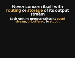 Never concern itself with
routing or storage of its output
stream
Each running process writes its event
stream, unbuffered, to stdout
 