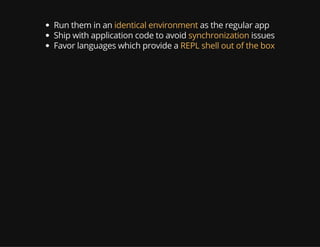 Run them in an identical environment as the regular app
Ship with application code to avoid synchronization issues
Favor languages which provide a REPL shell out of the box
 