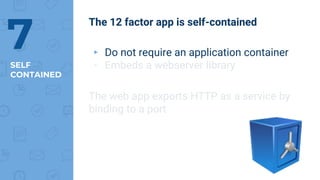 SELF
CONTAINED
7
The 12 factor app is self-contained
▸ Do not require an application container
▸ Embeds a webserver library
The web app exports HTTP as a service by
binding to a port
 