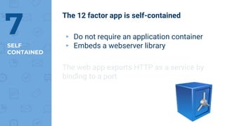 SELF
CONTAINED
7
The 12 factor app is self-contained
▸ Do not require an application container
▸ Embeds a webserver library
The web app exports HTTP as a service by
binding to a port
 