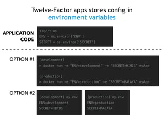 Twelve-Factor apps stores config in
environment variables
import os
ENV = os.environ[‘ENV’]
SECRET = os.environ[‘SECRET’]
[development]
> docker run -e “ENV=development” -e “SECRET=HIMIG” myApp
[production]
> docker run -e “ENV=production” -e “SECRET=MALAYA” myApp
[development] my.env
ENV=development
SECRET=HIMIG
[production] my.env
ENV=production
SECRET=MALAYA
OPTION #1
APPLICATION
CODE
OPTION #2
 