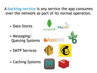A backing service is any service the app consumes
over the network as part of its normal operation.
• Data Stores
• Messaging/
Queuing Systems
• SMTP Services
• Caching Systems
 