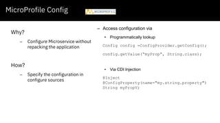 MicroProfile Config
Why?
– Configure Microservice without
repacking the application
How?
– Specify the configuration in
configure sources
– Access configuration via
• Programmatically lookup
Config config =ConfigProvider.getConfig();
config.getValue(“myProp”, String.class);
• Via CDI Injection
@Inject
@ConfigProperty(name="my.string.property")
String myPropV;
 