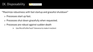 IX. Disposability
“Maximize robustness with fast startup and graceful shutdown”
 Processes start up fast.
 Processes shut down gracefully when requested.
 Processes are robust against sudden death
 Use MicroProfile Fault Tolerance to make it resilient
 