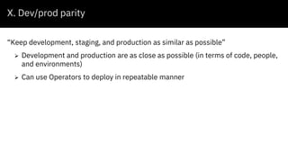 X. Dev/prod parity
“Keep development, staging, and production as similar as possible”
 Development and production are as close as possible (in terms of code, people,
and environments)
 Can use Operators to deploy in repeatable manner
 