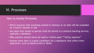 VI. Processes
• Never assumes that anything cached in memory or on disk will be available
on a future request or job
• Any data that needs to persist must be stored in a stateful backing service,
typically a database
• Web systems should never be used or relied upon ““sticky sessions”
• Session state data is a good candidate for a datastore that offers time-
expiration, such as Memcached or Redis
How to handle Processes
 