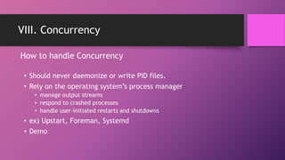 VIII. Concurrency
• Should never daemonize or write PID files.
• Rely on the operating system’s process manager
• manage output streams
• respond to crashed processes
• handle user-initiated restarts and shutdowns
• ex) Upstart, Foreman, Systemd
• Demo
How to handle Concurrency
 
