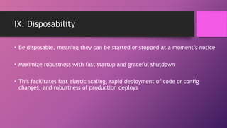 IX. Disposability
• Be disposable, meaning they can be started or stopped at a moment’s notice
• Maximize robustness with fast startup and graceful shutdown
• This facilitates fast elastic scaling, rapid deployment of code or config
changes, and robustness of production deploys
 