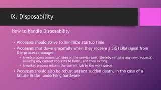 IX. Disposability
• Processes should strive to minimize startup time
• Processes shut down gracefully when they receive a SIGTERM signal from
the process manager
• A web process ceases to listen on the service port (thereby refusing any new requests),
allowing any current requests to finish, and then exiting
• A worker process returns the current job to the work queue
• Processes should also be robust against sudden death, in the case of a
failure in the underlying hardware
How to handle Disposability
 